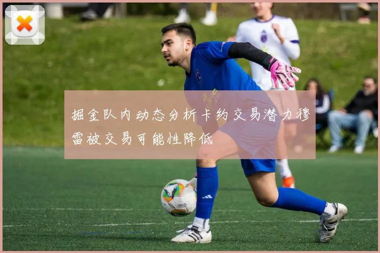 掘金队内动态分析卡约交易潜力穆雷被交易可能性降低