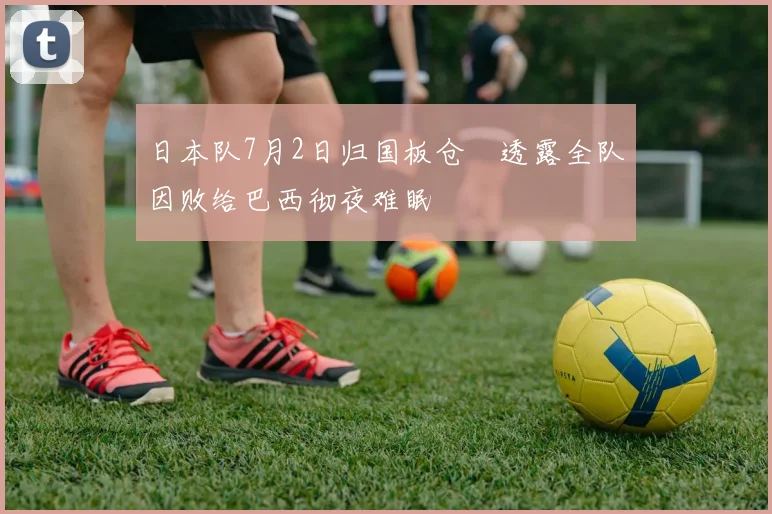 日本队7月2日归国板仓滉透露全队因败给巴西彻夜难眠