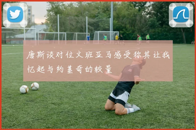 唐斯谈对位文班亚马感受称其让我忆起与约基奇的较量