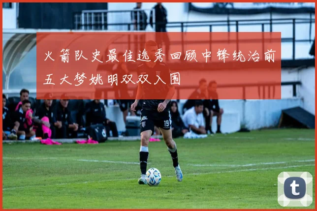 火箭队史最佳选秀回顾中锋统治前五大梦姚明双双入围