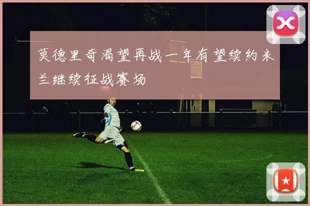 莫德里奇渴望再战一年有望续约米兰继续征战赛场