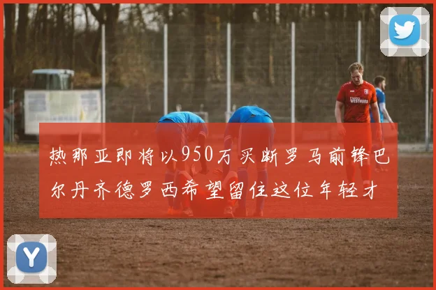 热那亚即将以950万买断罗马前锋巴尔丹齐德罗西希望留住这位年轻才俊