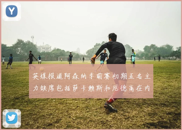 英媒报道阿森纳季前赛初期五名主力缺席包括萨卡赖斯和厄德高在内